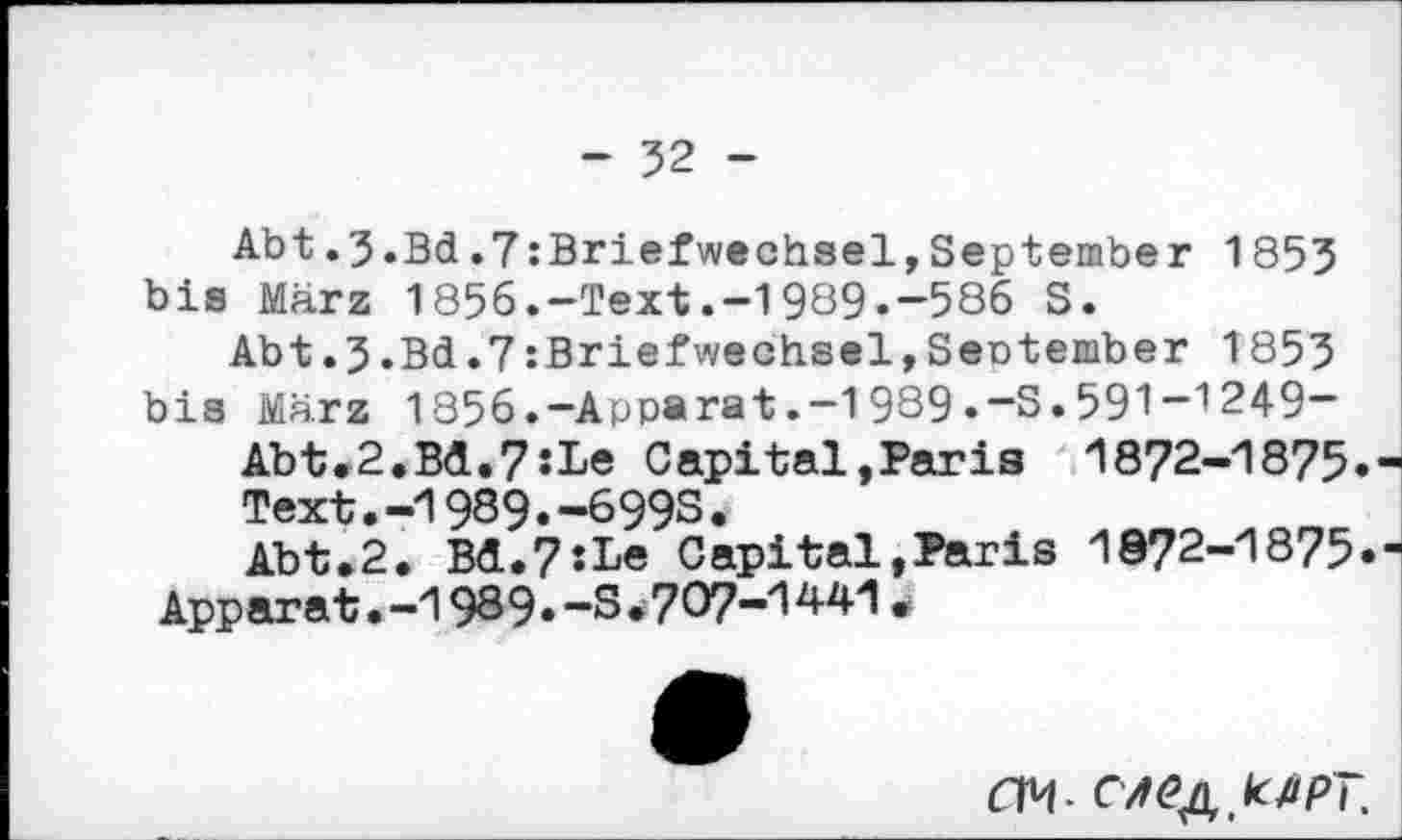 ﻿- 52 -
Abt.3.Bd.7 :Briefwechsel,September 1855 bis März 1856.-Text.-1989.-586 S.
Abt.3.Bd.7 :Briefwechsel,Sentember 1855 bis März 1856.-Apparat.-1989«“S.591~',249-
Abt.2.Bd.7:Le Capital,Paris 1872-1875.
Text.-1989.-699S.
Abt.2. Bd.7:Le Capital»Paris 1872-1875» Apparat.-1989.-3*707-1441
dM- C/f^kßpT.